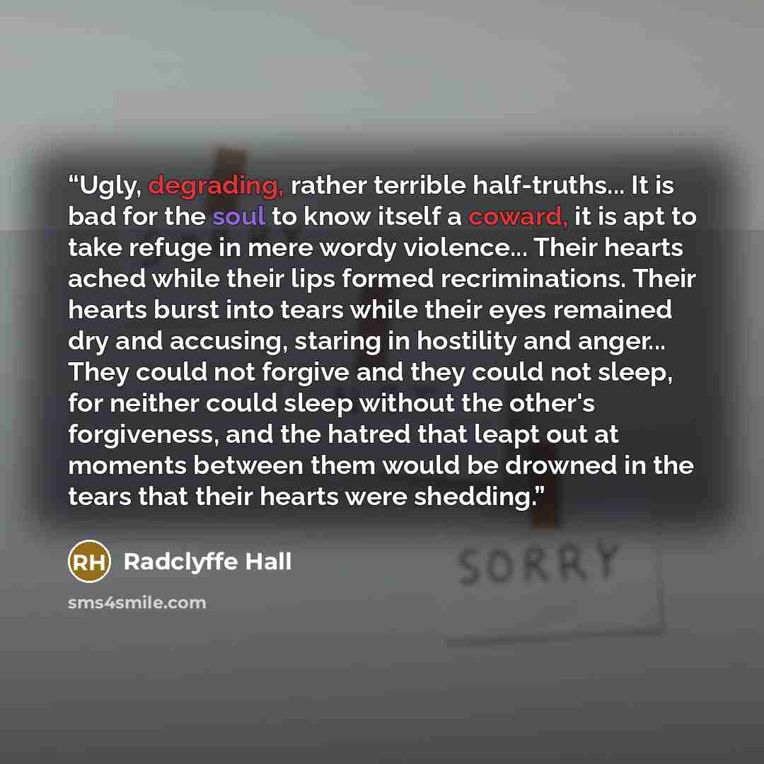 “Ugly, degrading, rather terrible half-truths... It is bad for the soul to know itself a coward, it is apt to take refuge in mere wordy violence... Their hearts ached while their lips formed recriminations. Their hearts burst into tears while their eyes remained dry and accusing, staring in…” quote by Radclyffe Hall