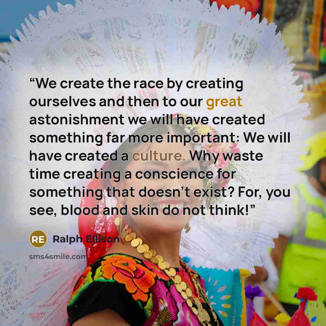 “We create the race by creating ourselves and then to our great astonishment we will have created something far more important: We will have created a culture. Why waste time creating a conscience for something that doesn't exist? For, you see, blood and skin do not think!” quote by Ralph Ellison