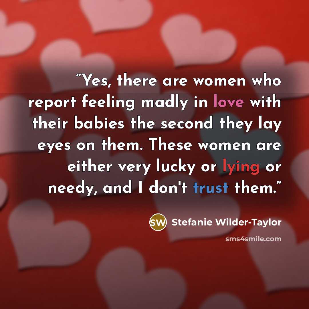 “Yes, there are women who report feeling madly in love with their babies the second they lay eyes on them. These women are either very lucky or lying or needy, and I don't trust them.” quote by Stefanie Wilder-Taylor