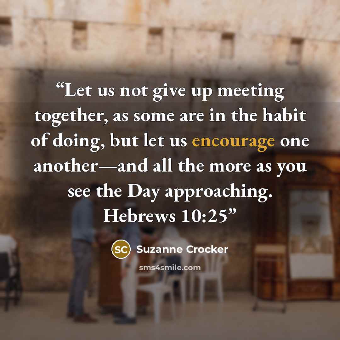“Let us not give up meeting together, as some are in the habit of doing, but let us encourage one another—and all the more as you see the Day approaching. Hebrews 10:25” quote by Suzanne Crocker