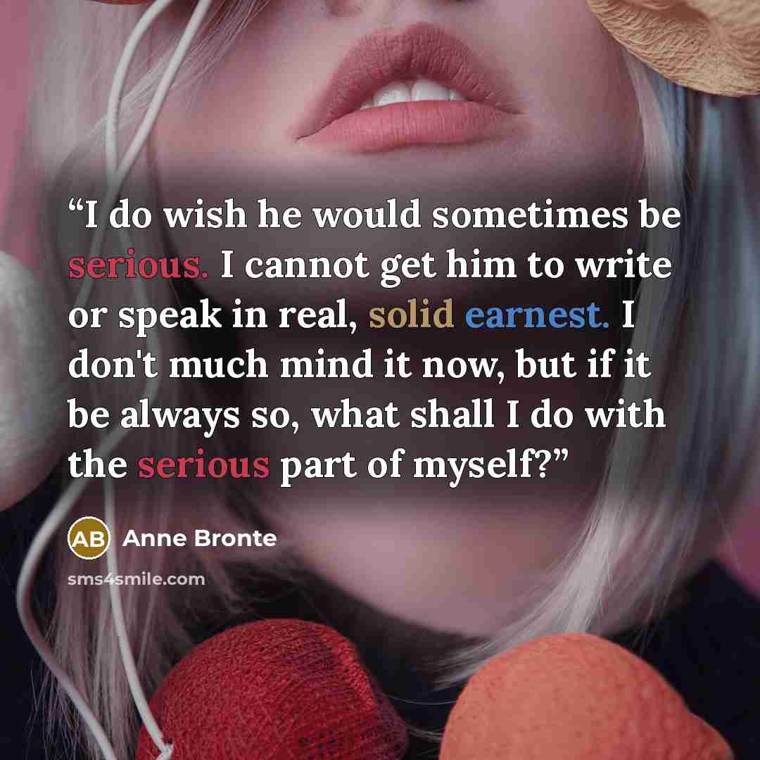 “I do wish he would sometimes be serious. I cannot get him to write or speak in real, solid earnest. I don't much mind it now, but if it be always so, what shall I do with the serious part of myself?” quote by Anne Brontë