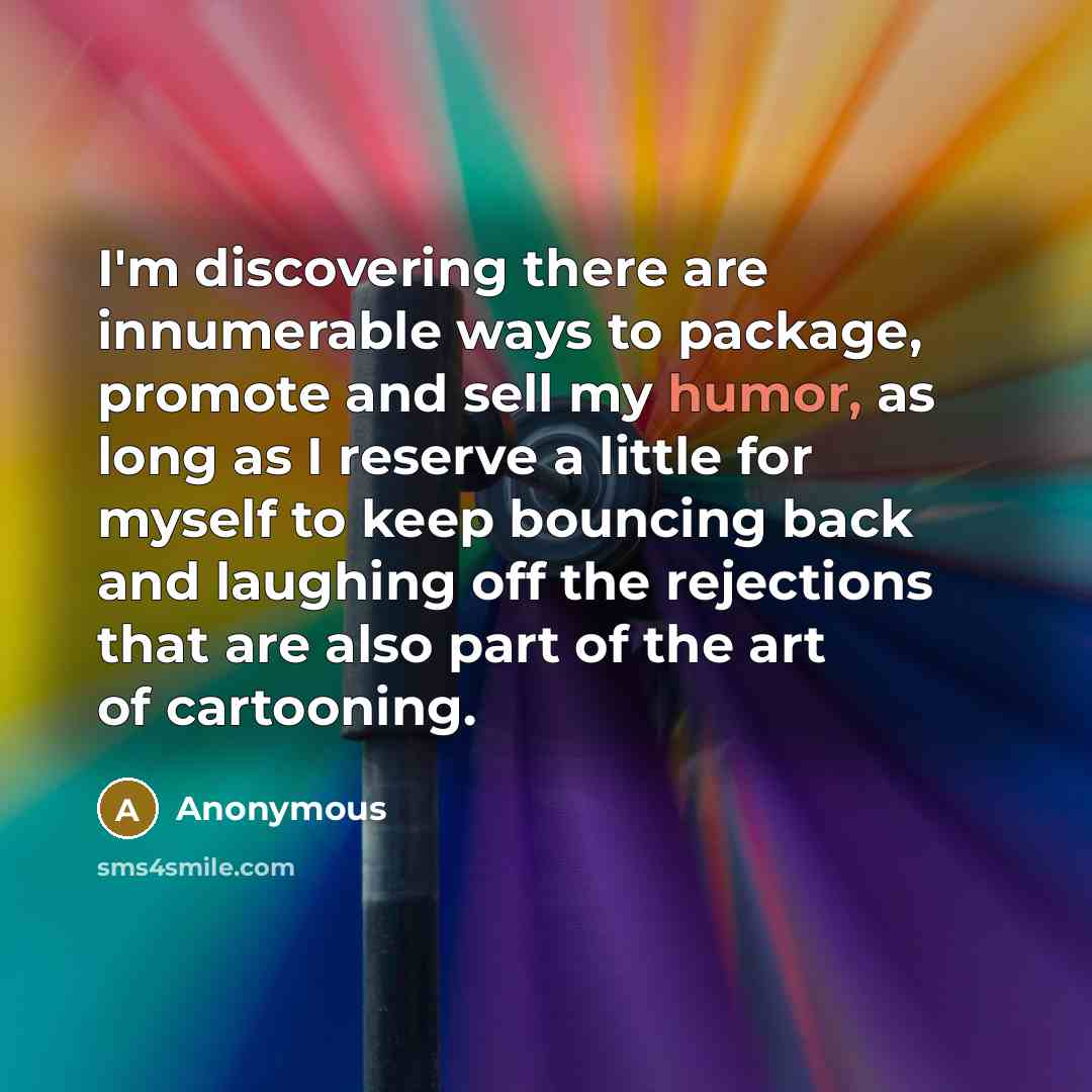 “I'm discovering there are innumerable ways to package, promote and sell my humor, as long as I reserve a little for myself to keep bouncing back and laughing off the rejections that are also part of the art of cartooning.” quote by Anonymous