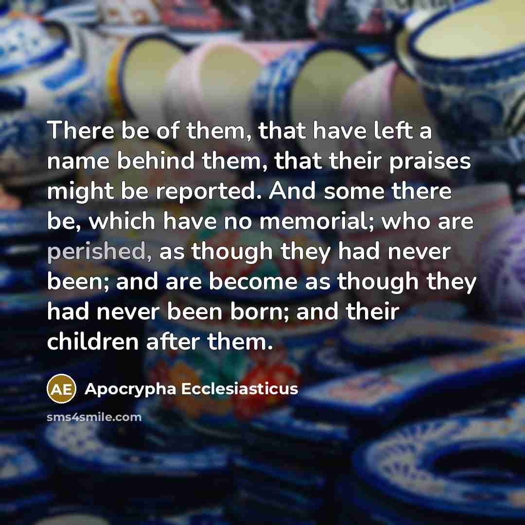“There be of them, that have left a name behind them, that their praises might be reported. And some there be, which have no memorial; who are perished, as though they had never been; and are become as though they had never been born; and their children after them.” quote by Apocrypha Ecclesiasticus