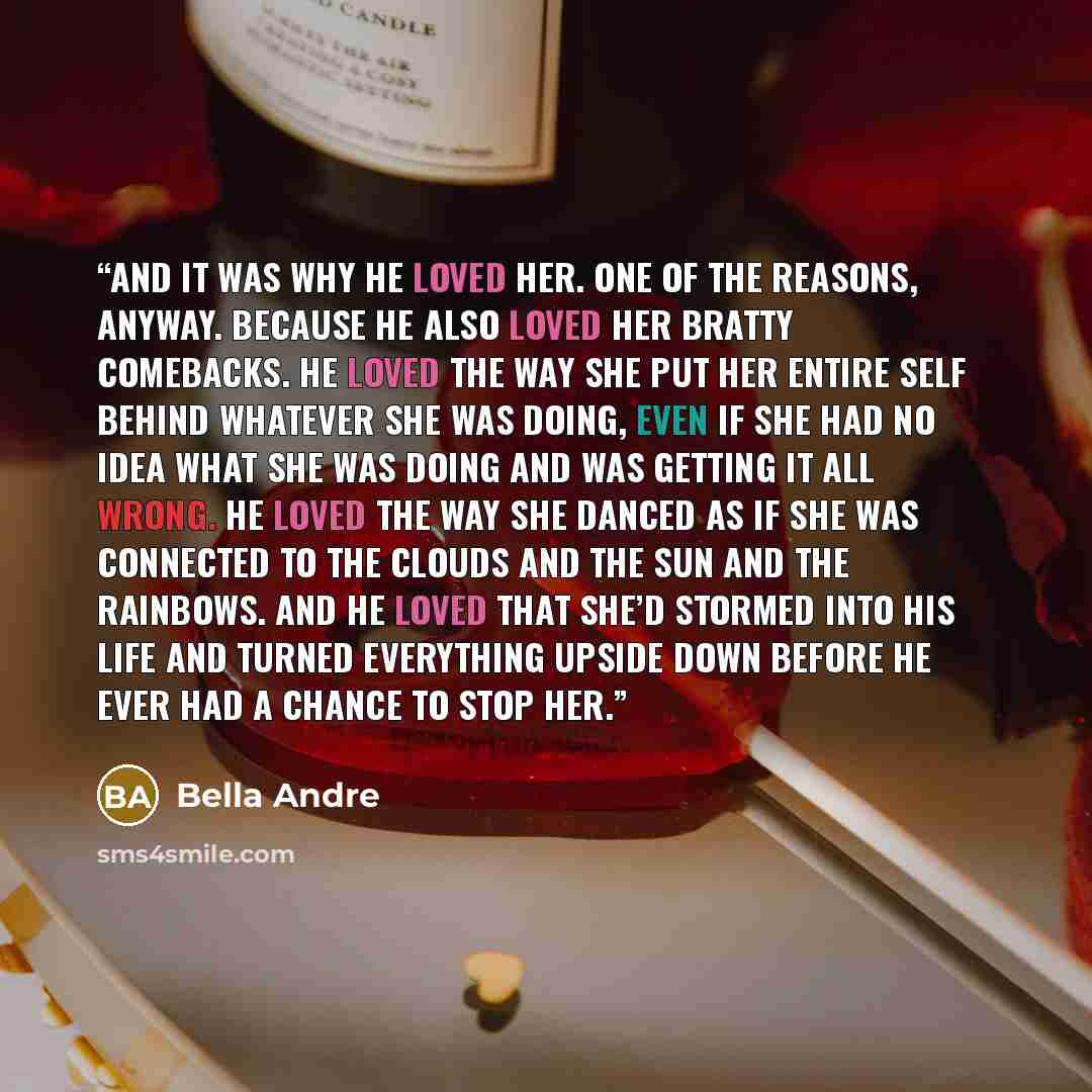 “And it was why he loved her. One of the reasons, anyway. Because he also loved her bratty comebacks. He loved the way she put her entire self behind whatever she was doing, even if she had no idea what she was doing and was getting it all wrong. He loved the way she danced as if she was connected…” quote by Bella Andre