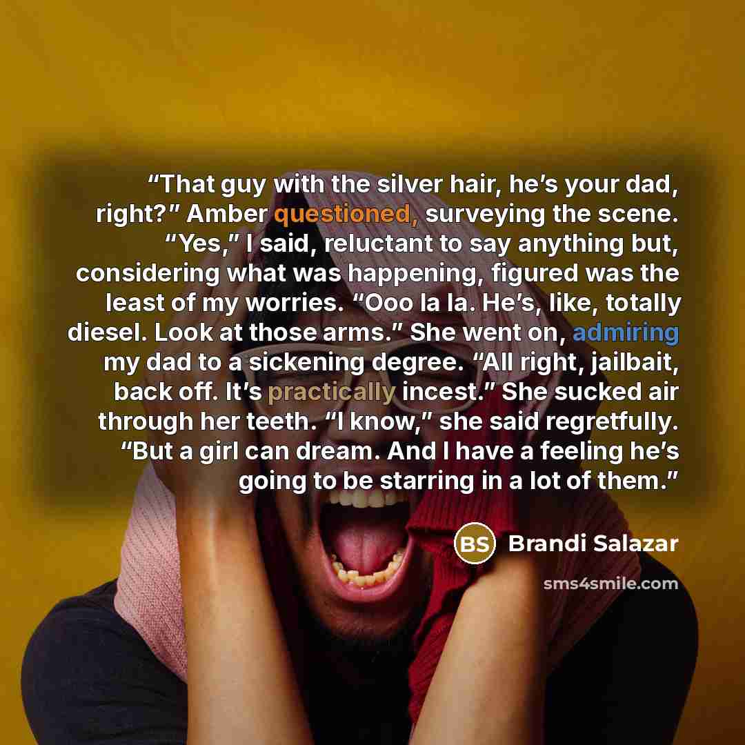 “That guy with the silver hair, he’s your dad, right?” Amber questioned, surveying the scene. “Yes,” I said, reluctant to say anything but, considering what was happening, figured was the least of my worries. “Ooo la la. He’s, like, totally diesel. Look at those arms.” She went on, admiring my dad…” quote by Brandi Salazar
