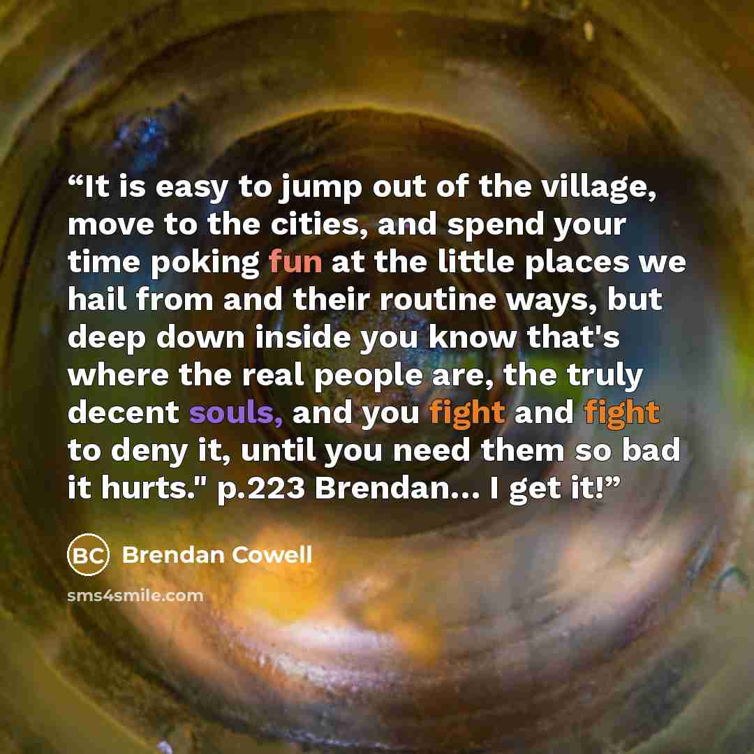 “It is easy to jump out of the village, move to the cities, and spend your time poking fun at the little places we hail from and their routine ways, but deep down inside you know that's where the real people are, the truly decent souls, and you fight and fight to deny it, until you need them so bad…” quote by Brendan Cowell