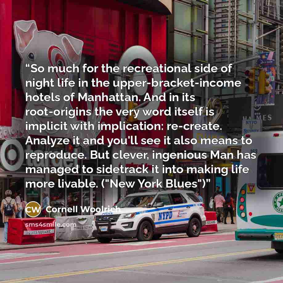 “So much for the recreational side of night life in the upper-bracket-income hotels of Manhattan. And in its root-origins the very word itself is implicit with implication: re-create. Analyze it and you'll see it also means to reproduce. But clever, ingenious Man has managed to sidetrack it into…” quote by Cornell Woolrich