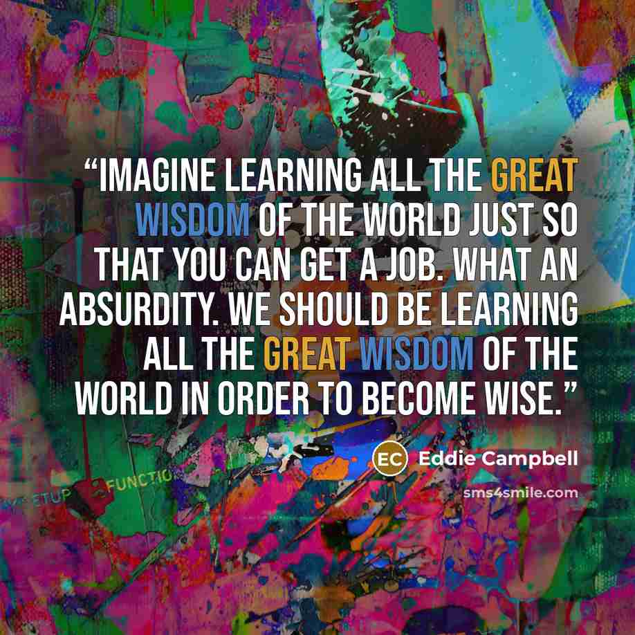 “Imagine learning all the great wisdom of the world just so that you can get a job. What an absurdity. We should be learning all the great wisdom of the world in order to become wise.” quote by Eddie Campbell