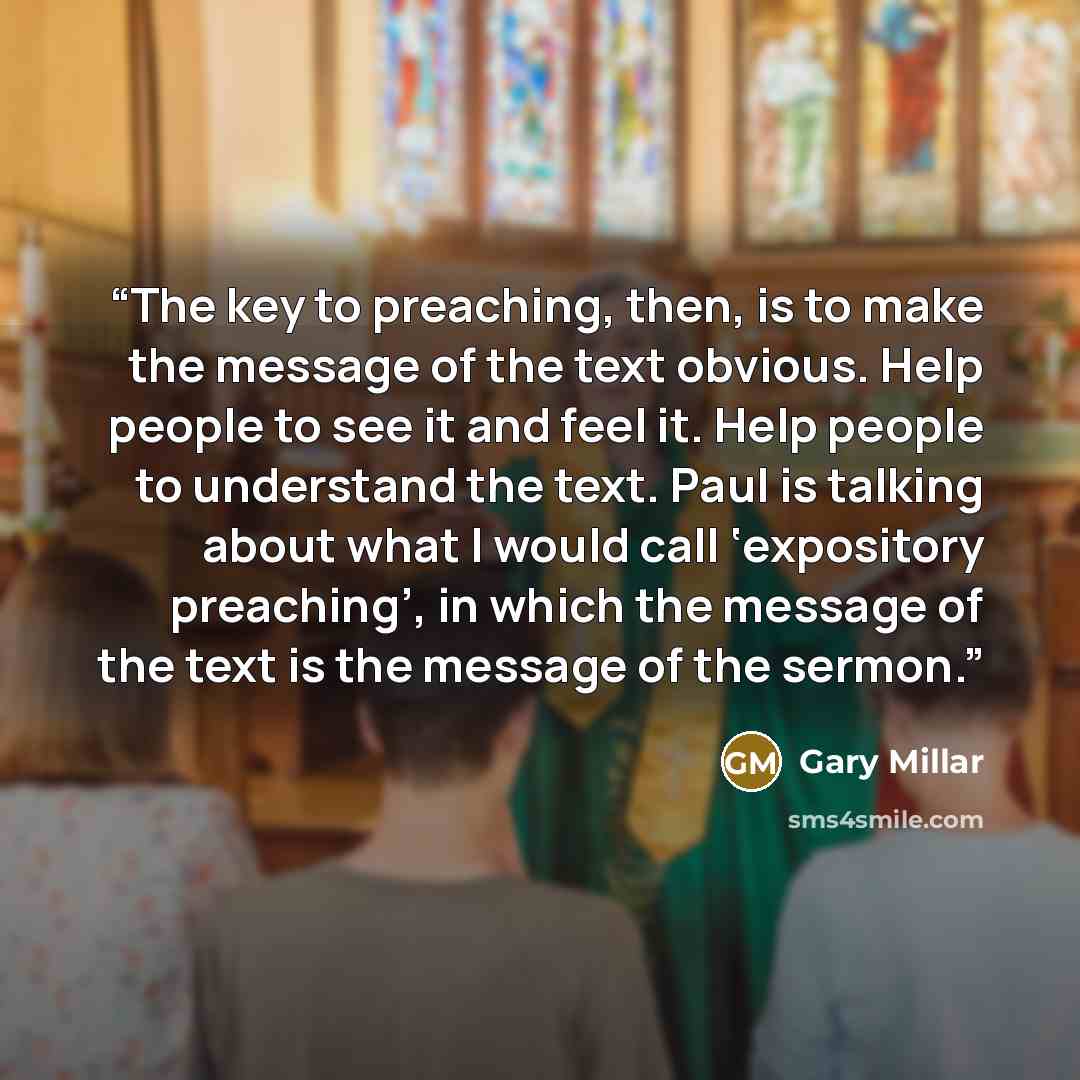 “The key to preaching, then, is to make the message of the text obvious. Help people to see it and feel it. Help people to understand the text. Paul is talking about what I would call ‘expository preaching’, in which the message of the text is the message of the sermon.” quote by Gary Millar