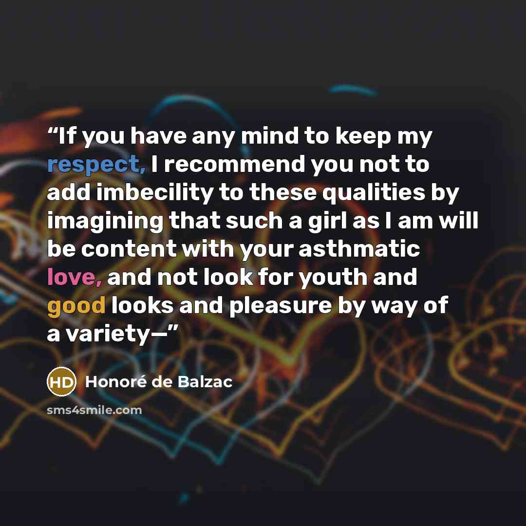 “If you have any mind to keep my respect, I recommend you not to add imbecility to these qualities by imagining that such a girl as I am will be content with your asthmatic love, and not look for youth and good looks and pleasure by way of a variety—” quote by Honoré de Balzac