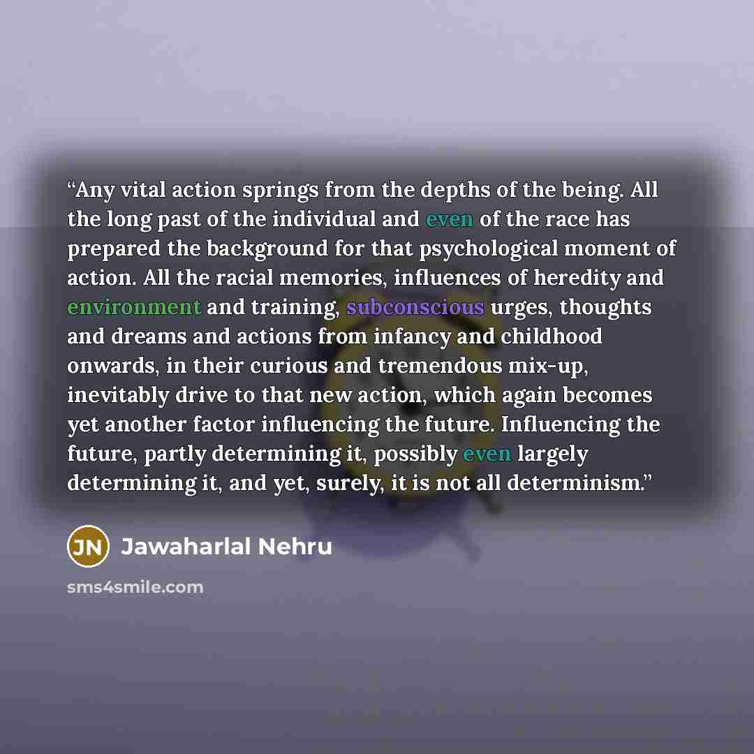 “Any vital action springs from the depths of the being. All the long past of the individual and even of the race has prepared the background for that psychological moment of action. All the racial memories, influences of heredity and environment and training, subconscious urges, thoughts and dreams…” quote by Jawaharlal Nehru