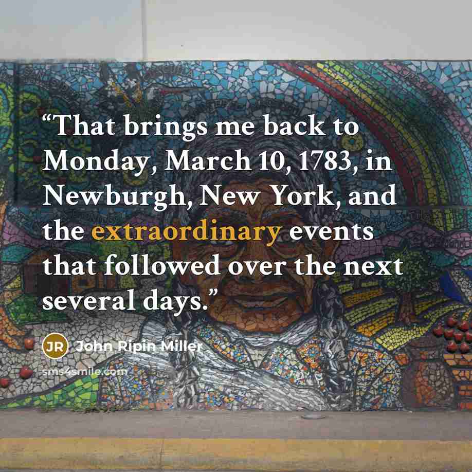 “That brings me back to Monday, March 10, 1783, in Newburgh, New York, and the extraordinary events that followed over the next several days.” quote by John Ripin Miller