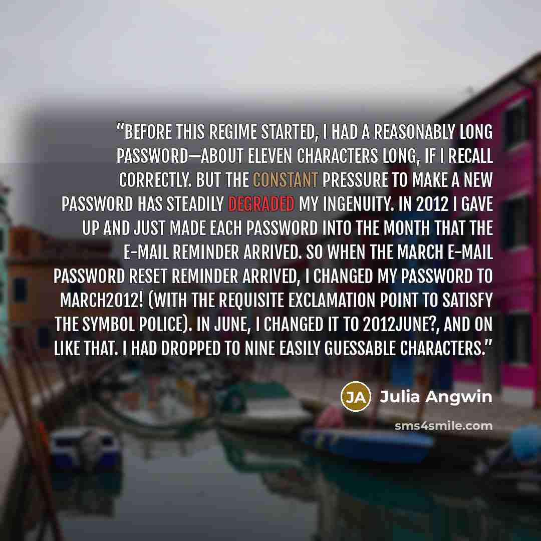 “Before this regime started, I had a reasonably long password—about eleven characters long, if I recall correctly. But the constant pressure to make a new password has steadily degraded my ingenuity. In 2012 I gave up and just made each password into the month that the e-mail reminder arrived. So…” quote by Julia Angwin