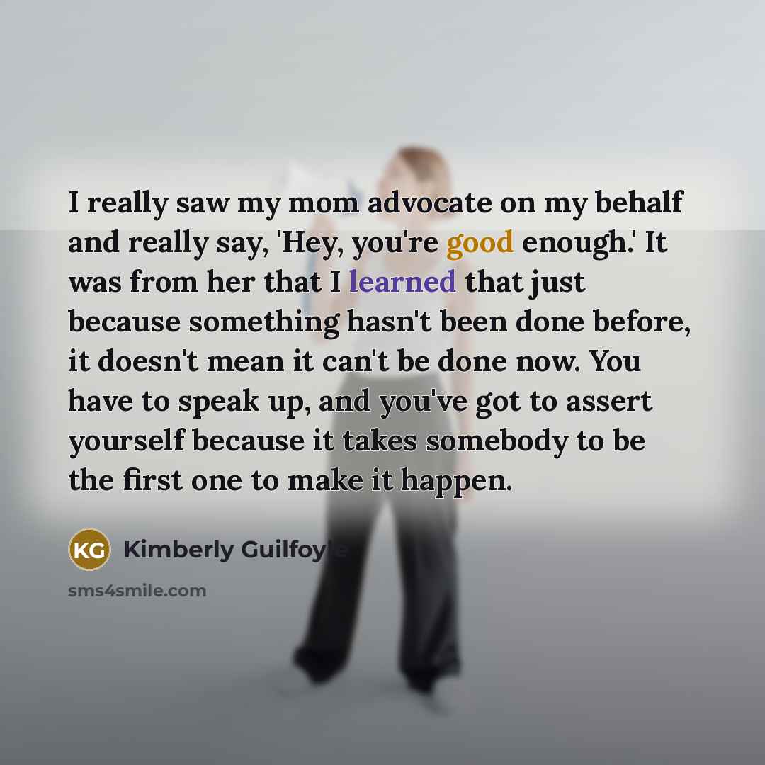 “I really saw my mom advocate on my behalf and really say, 'Hey, you're good enough.' It was from her that I learned that just because something hasn't been done before, it doesn't mean it can't be done now. You have to speak up, and you've got to assert yourself because it takes somebody to be the…” quote by Kimberly Guilfoyle