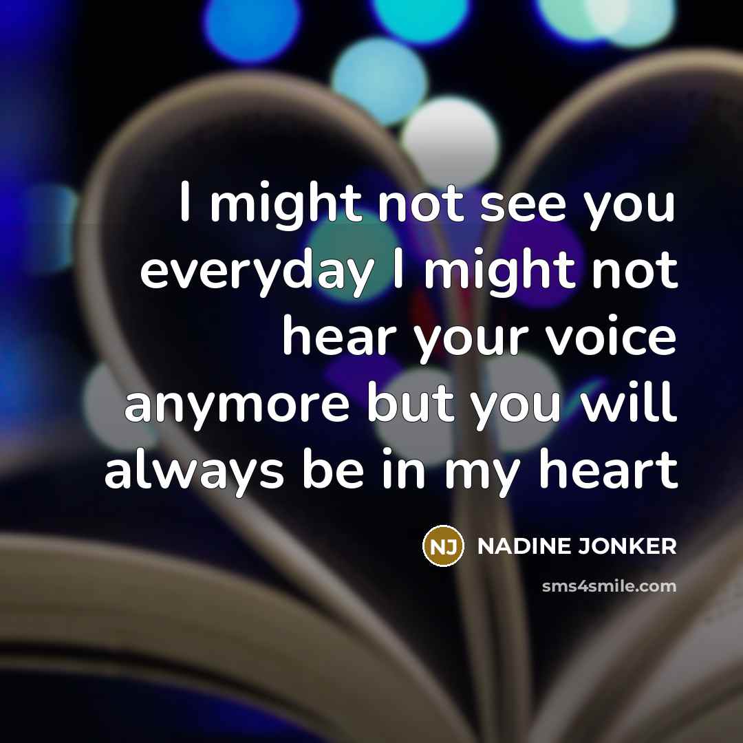 “I might not see you everyday I might not hear your voice anymore but you will always be in my heart” quote by Nadine Jonker