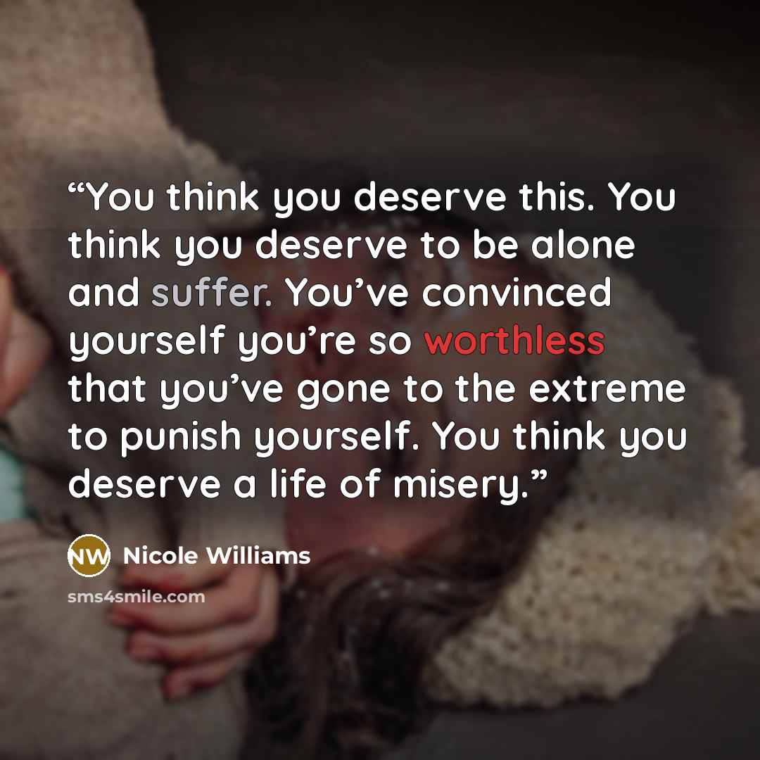 “You think you deserve this. You think you deserve to be alone and suffer. You’ve convinced yourself you’re so worthless that you’ve gone to the extreme to punish yourself. You think you deserve a life of misery.” quote by Nicole Williams