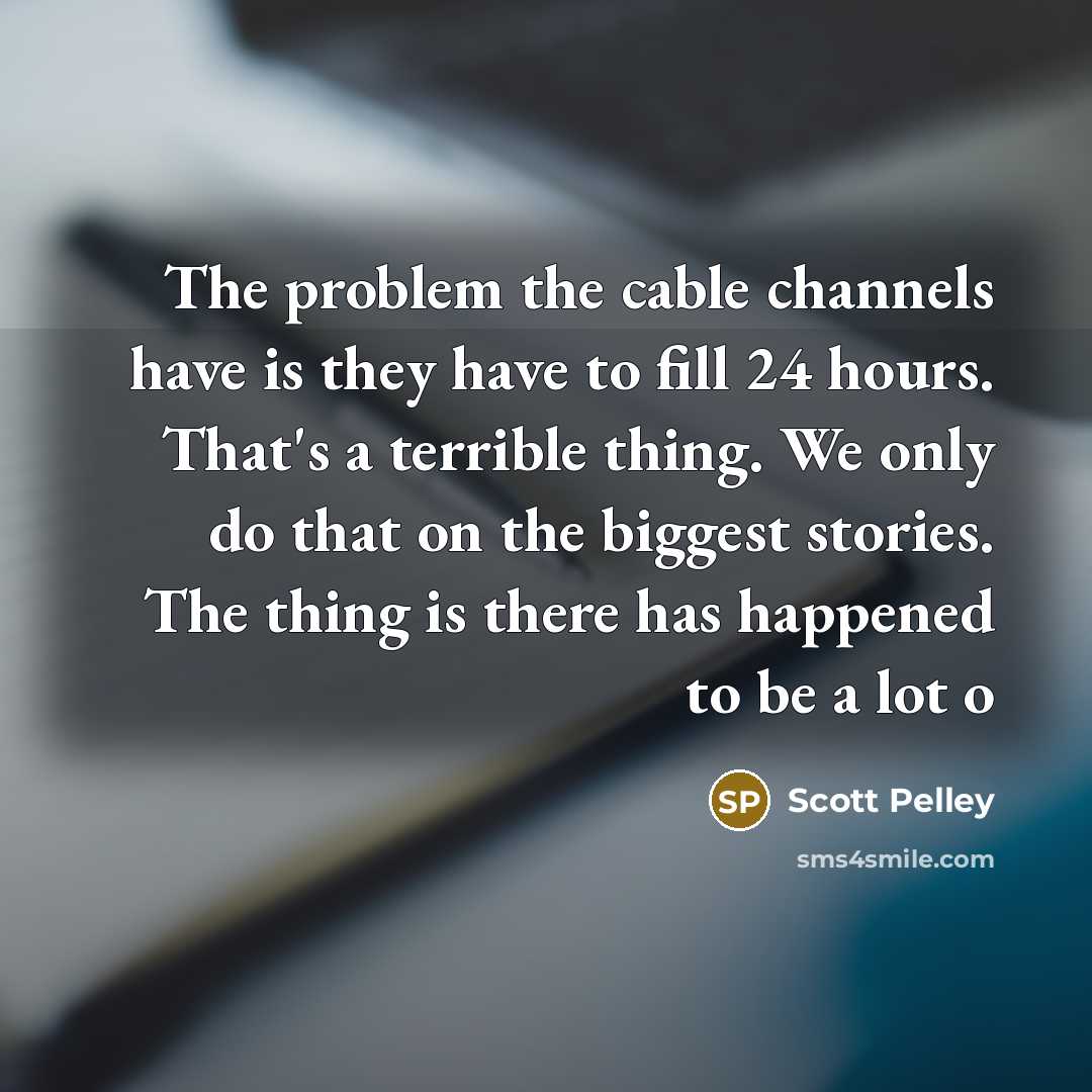 “The problem the cable channels have is they have to fill 24 hours. That's a terrible thing. We only do that on the biggest stories. The thing is there has happened to be a lot o” quote by Scott Pelley