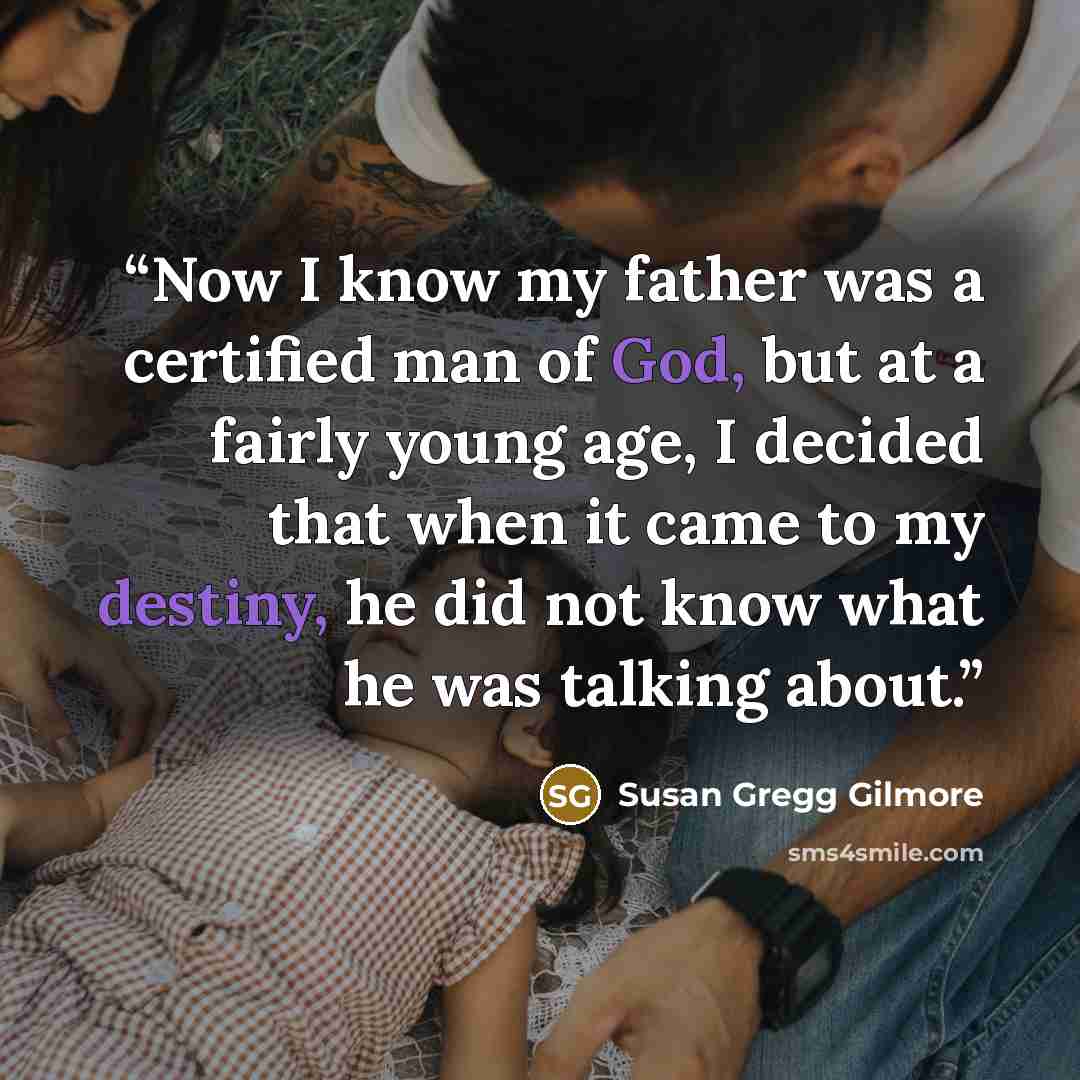 “Now I know my father was a certified man of God, but at a fairly young age, I decided that when it came to my destiny, he did not know what he was talking about.” quote by Susan Gregg Gilmore