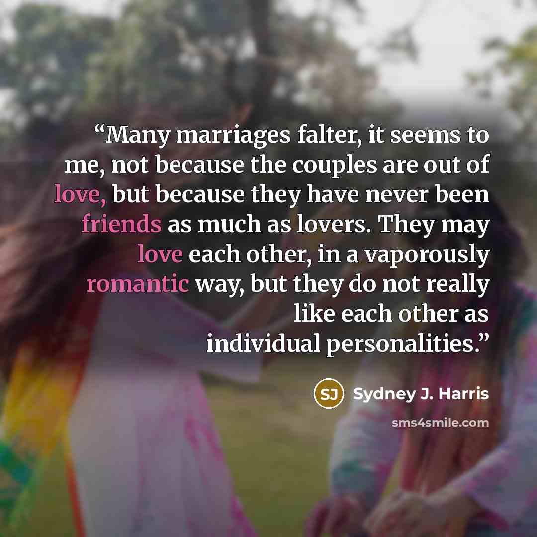 “Many marriages falter, it seems to me, not because the couples are out of love, but because they have never been friends as much as lovers. They may love each other, in a vaporously romantic way, but they do not really like each other as individual personalities.” quote by Sydney J. Harris