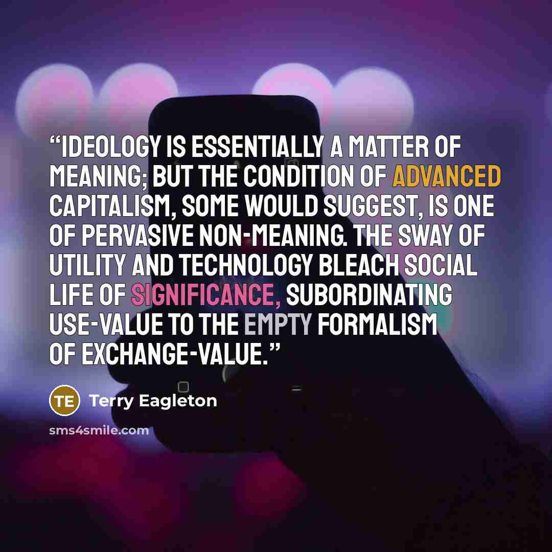 “Ideology is essentially a matter of meaning; but the condition of advanced capitalism, some would suggest, is one of pervasive non-meaning. The sway of utility and technology bleach social life of significance, subordinating use-value to the empty formalism of exchange-value.” quote by Terry Eagleton