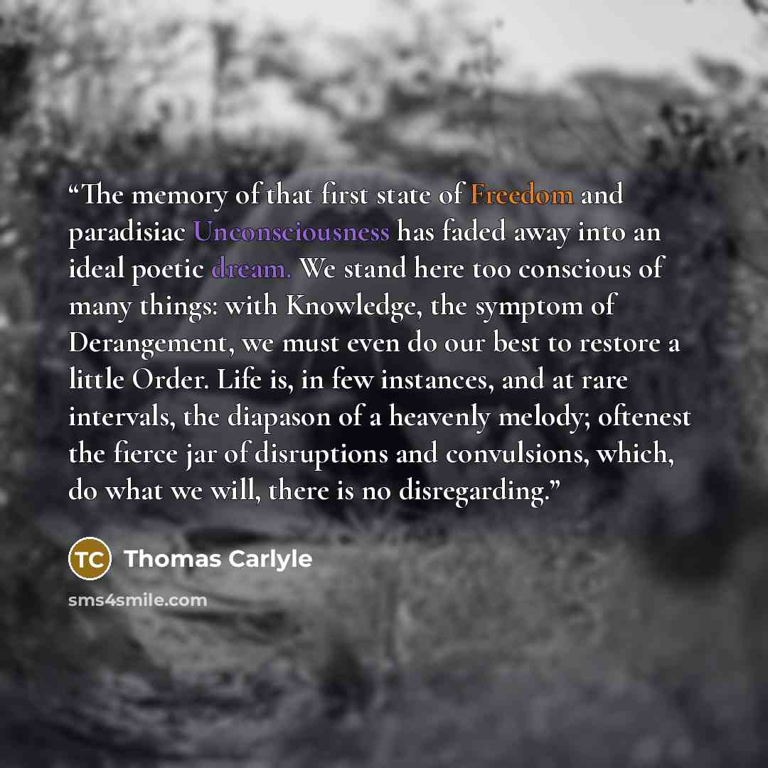 “The memory of that first state of Freedom and paradisiac Unconsciousness has faded away into an ideal poetic dream. We stand here too conscious of many things: with Knowledge, the symptom of Derangement, we must even do our best to restore a little Order. Life is, in few instances, and at rare…” quote by Thomas Carlyle
