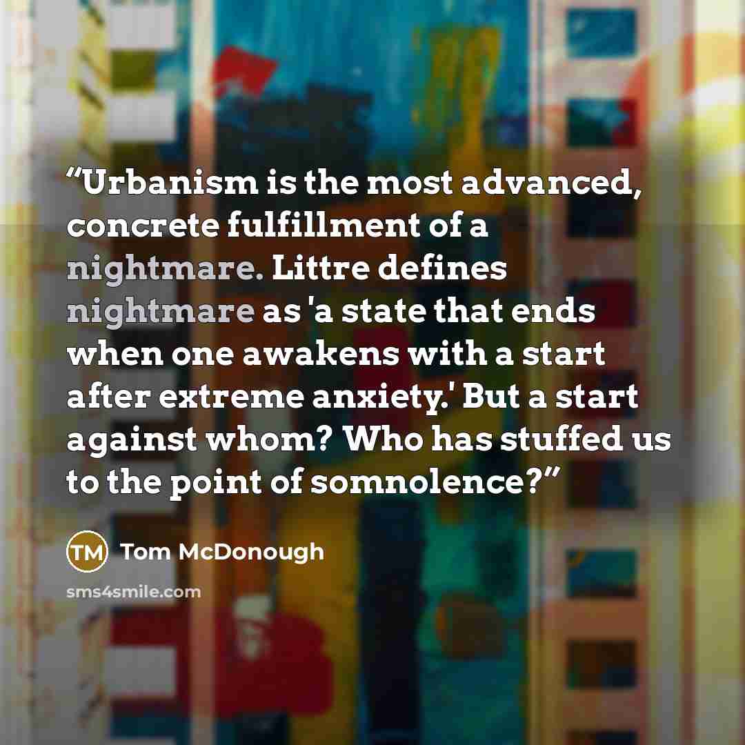 “Urbanism is the most advanced, concrete fulfillment of a nightmare. Littre defines nightmare as 'a state that ends when one awakens with a start after extreme anxiety.' But a start against whom? Who has stuffed us to the point of somnolence?” quote by Tom McDonough