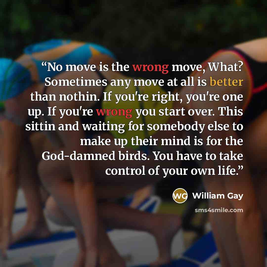 “No move is the wrong move, What? Sometimes any move at all is better than nothin. If you're right, you're one up. If you're wrong you start over. This sittin and waiting for somebody else to make up their mind is for the God-damned birds. You have to take control of your own life.” quote by William Gay