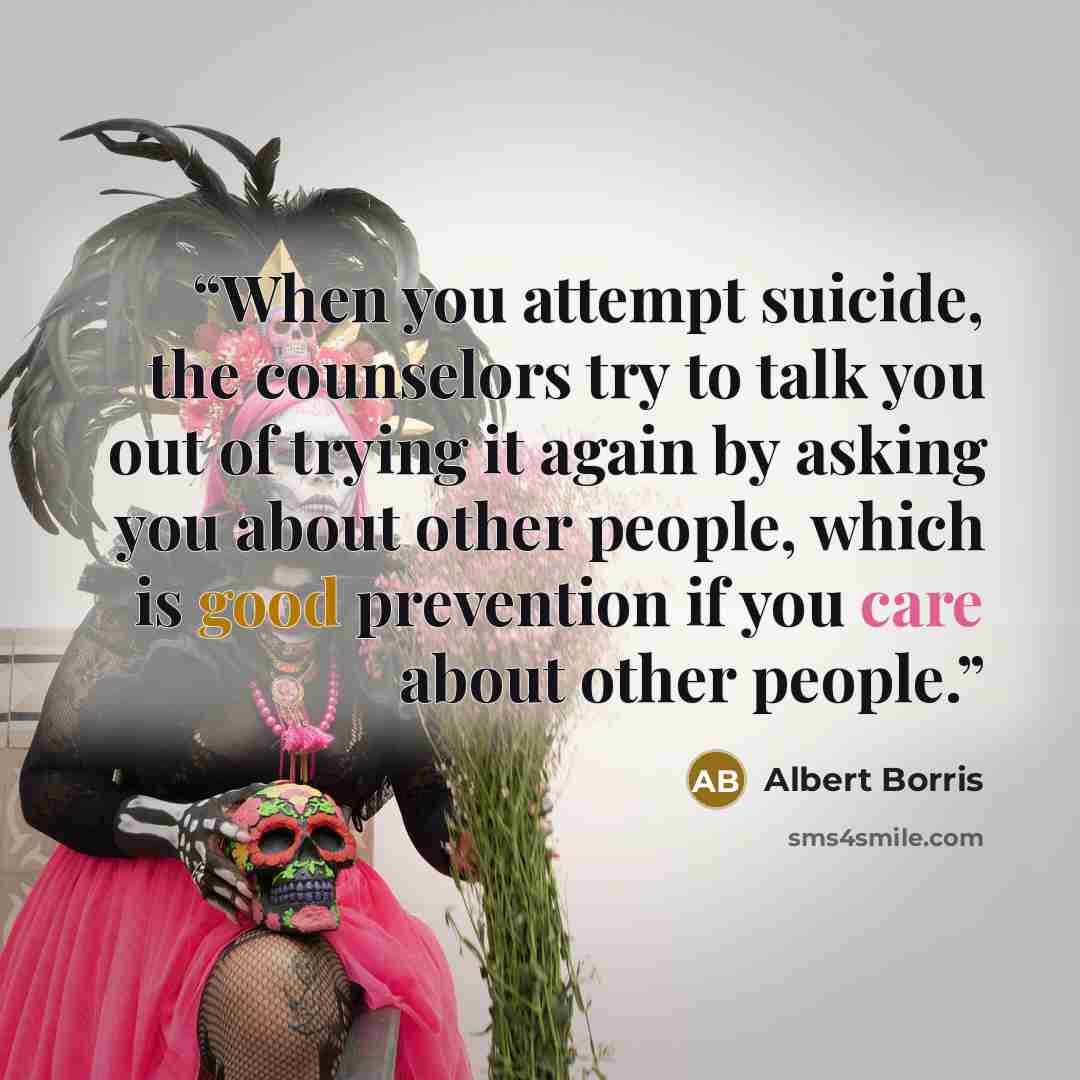 “When you attempt suicide, the counselors try to talk you out of trying it again by asking you about other people, which is good prevention if you care about other people.” quote by Albert Borris