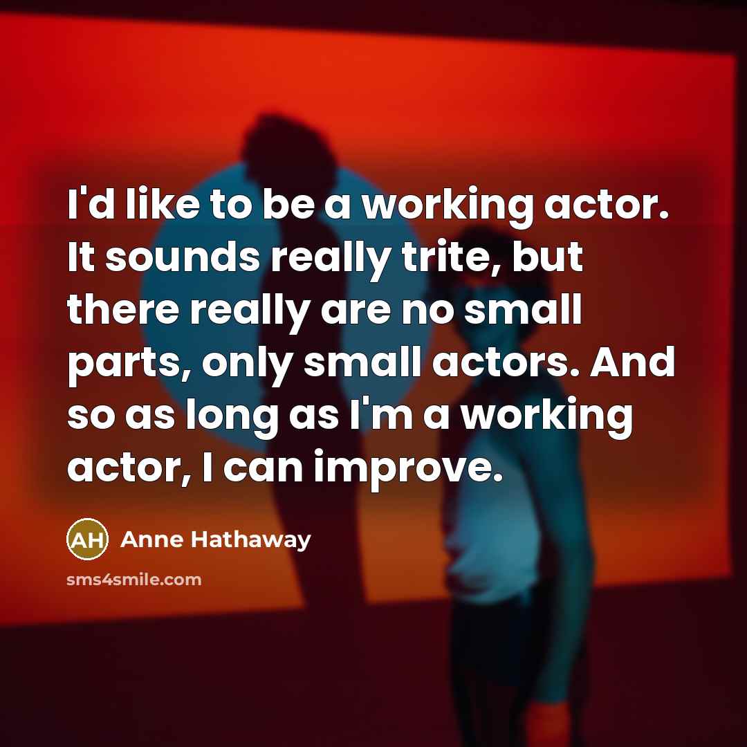 “I'd like to be a working actor. It sounds really trite, but there really are no small parts, only small actors. And so as long as I'm a working actor, I can improve.” quote by Anne Hathaway