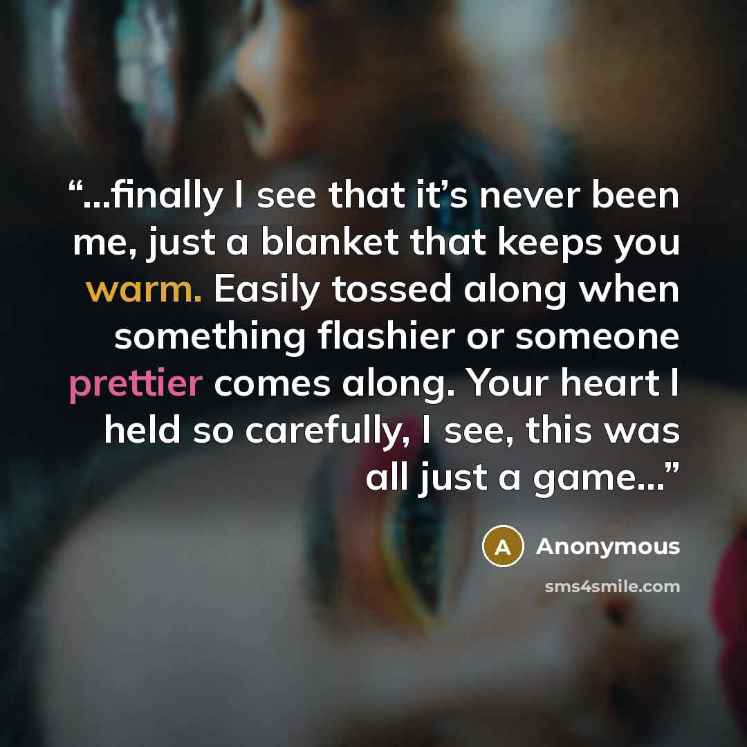 “…finally I see that it’s never been me, just a blanket that keeps you warm. Easily tossed along when something flashier or someone prettier comes along. Your heart I held so carefully, I see, this was all just a game...” quote by Anonymous