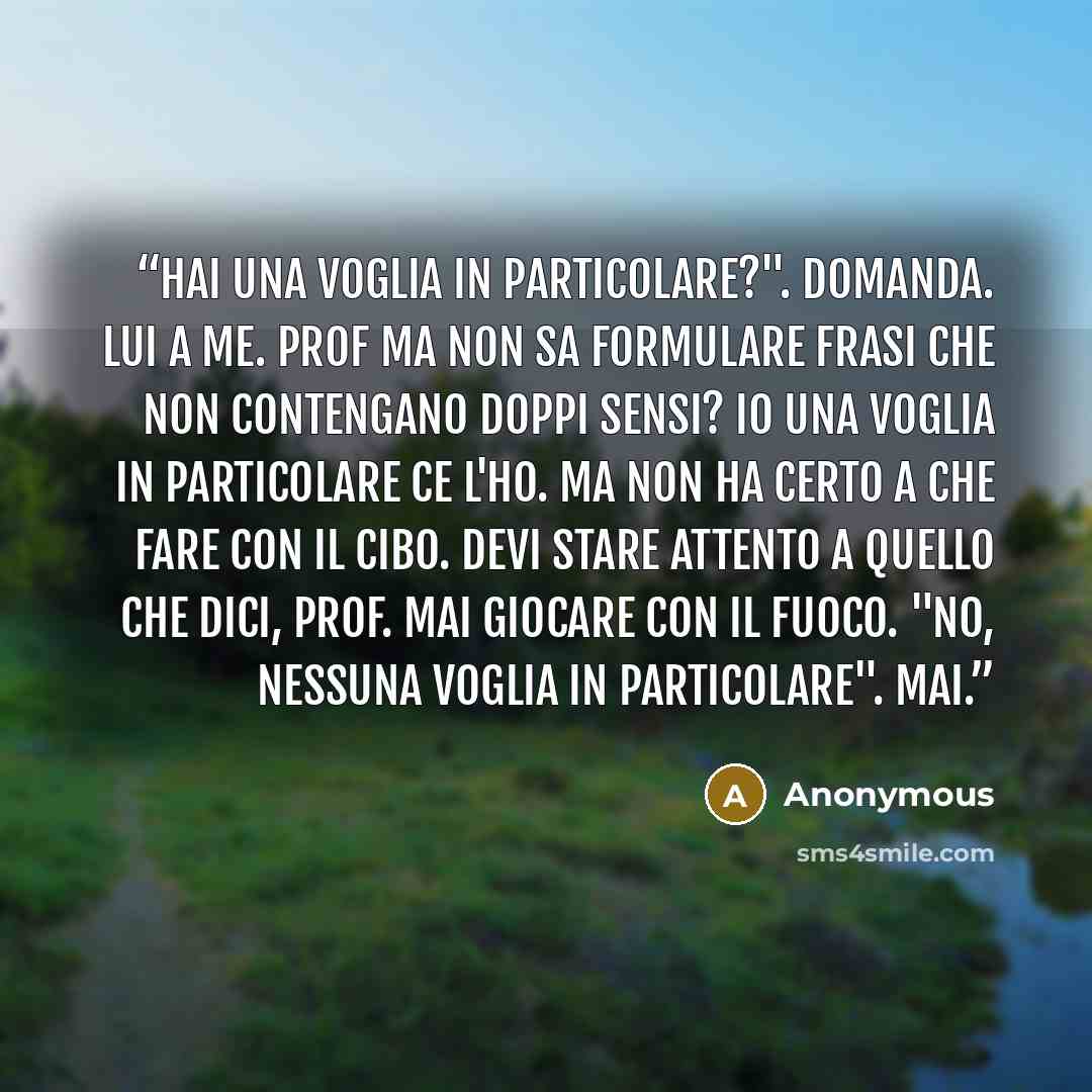 “Hai una voglia in particolare?". Domanda. Lui a me. Prof ma non sa formulare frasi che non contengano doppi sensi? Io una voglia in particolare ce l'ho. Ma non ha certo a che fare con il cibo. Devi stare attento a quello che dici, prof. Mai giocare con il fuoco. "No, nessuna voglia in…” quote by Anonymous