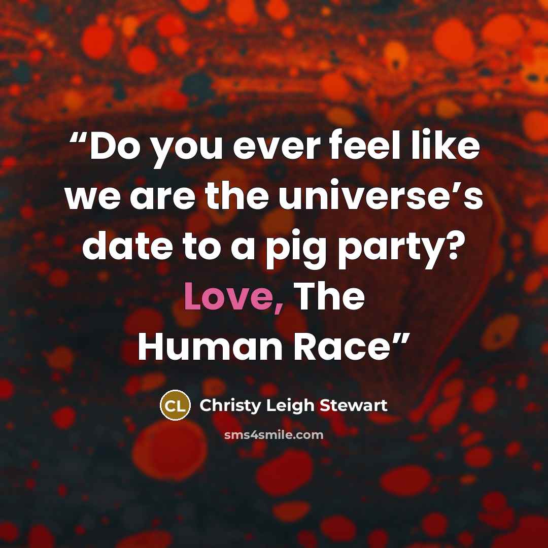 “Do you ever feel like we are the universe’s date to a pig party? Love, The Human Race” quote by Christy Leigh Stewart