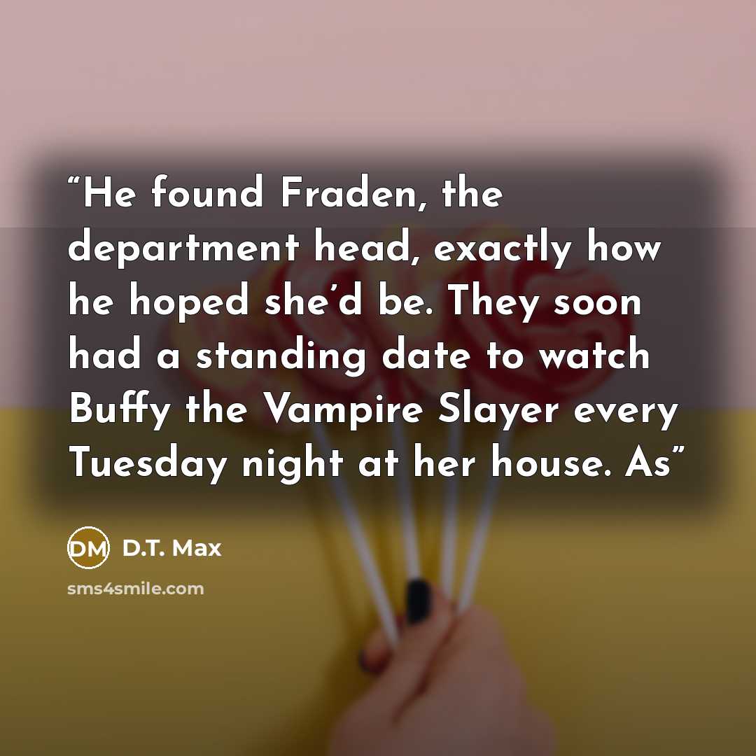 “He found Fraden, the department head, exactly how he hoped she’d be. They soon had a standing date to watch Buffy the Vampire Slayer every Tuesday night at her house. As” quote by D.T. Max
