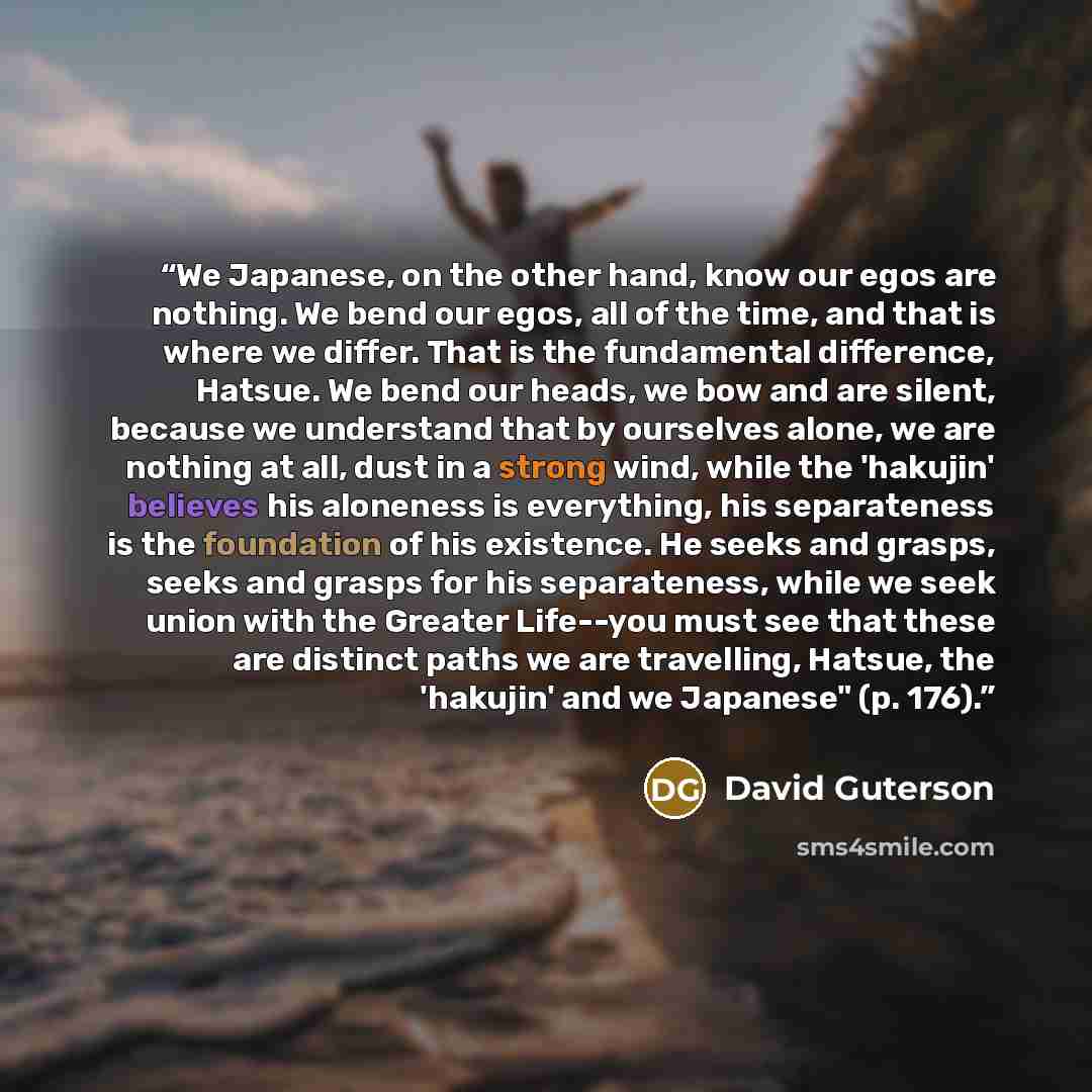 “We Japanese, on the other hand, know our egos are nothing. We bend our egos, all of the time, and that is where we differ. That is the fundamental difference, Hatsue. We bend our heads, we bow and are silent, because we understand that by ourselves alone, we are nothing at all, dust in a strong…” quote by David Guterson