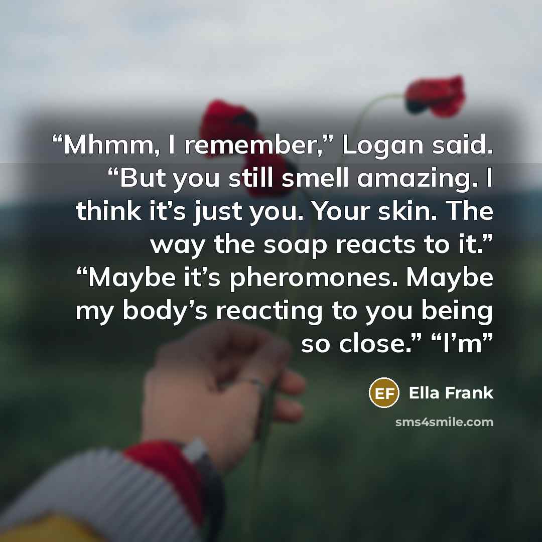 “Mhmm, I remember,” Logan said. “But you still smell amazing. I think it’s just you. Your skin. The way the soap reacts to it.” “Maybe it’s pheromones. Maybe my body’s reacting to you being so close.” “I’m” quote by Ella Frank