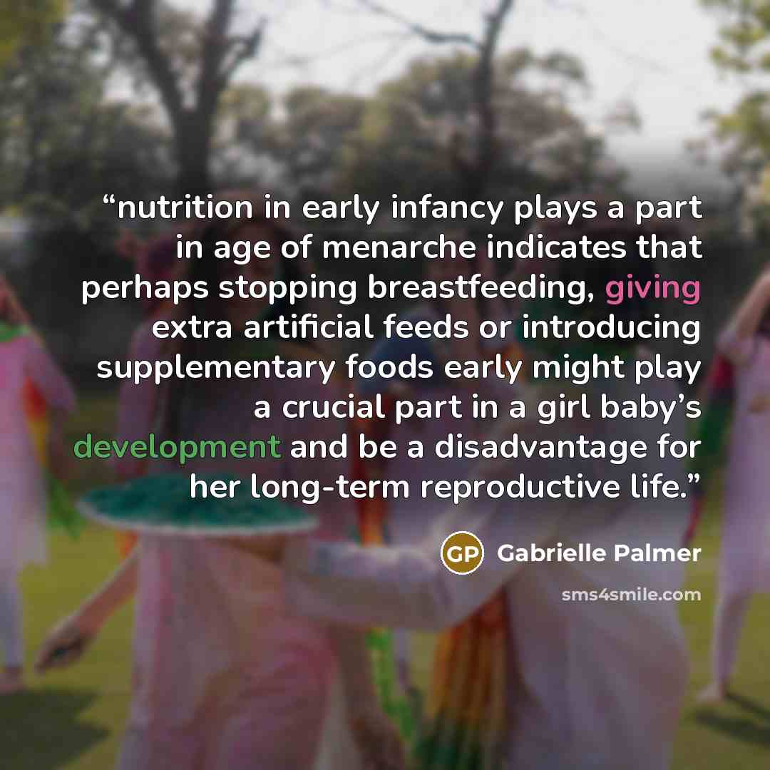 “nutrition in early infancy plays a part in age of menarche indicates that perhaps stopping breastfeeding, giving extra artificial feeds or introducing supplementary foods early might play a crucial part in a girl baby’s development and be a disadvantage for her long-term reproductive life.” quote by Gabrielle Palmer