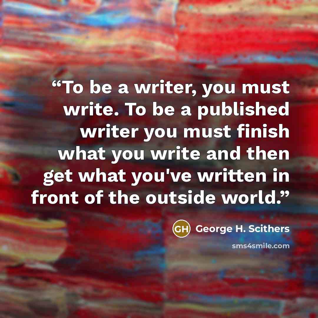 “To be a writer, you must write. To be a published writer you must finish what you write and then get what you've written in front of the outside world.” quote by George H. Scithers