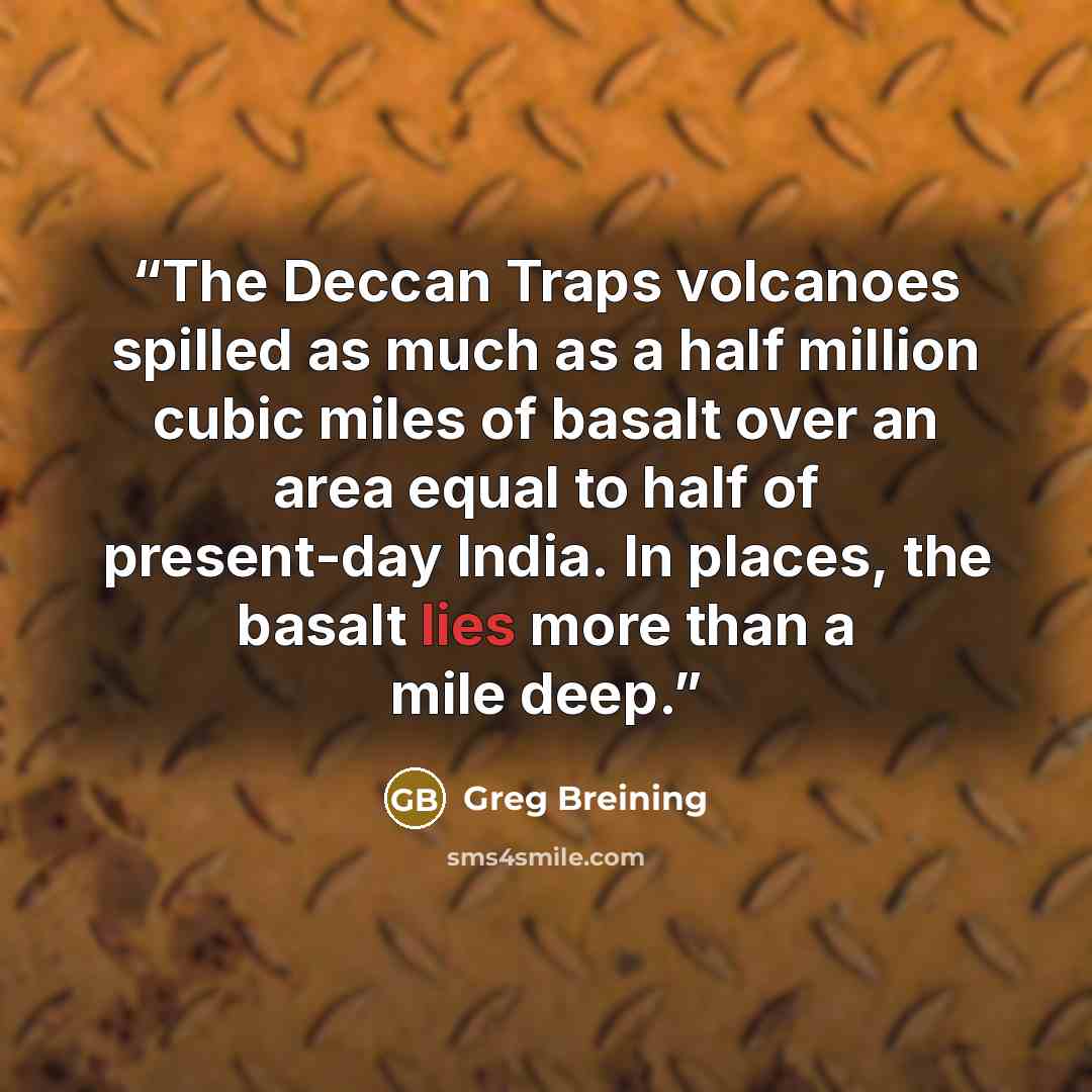 “The Deccan Traps volcanoes spilled as much as a half million cubic miles of basalt over an area equal to half of present-day India. In places, the basalt lies more than a mile deep.” quote by Greg Breining