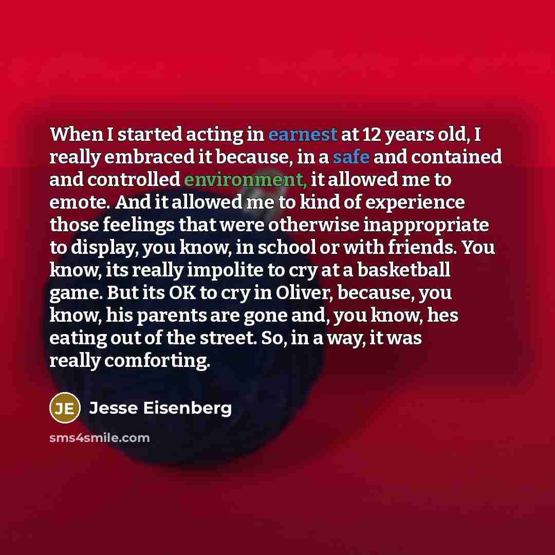 “When I started acting in earnest at 12 years old, I really embraced it because, in a safe and contained and controlled environment, it allowed me to emote. And it allowed me to kind of experience those feelings that were otherwise inappropriate to display, you know, in school or with friends. You…” quote by Jesse Eisenberg