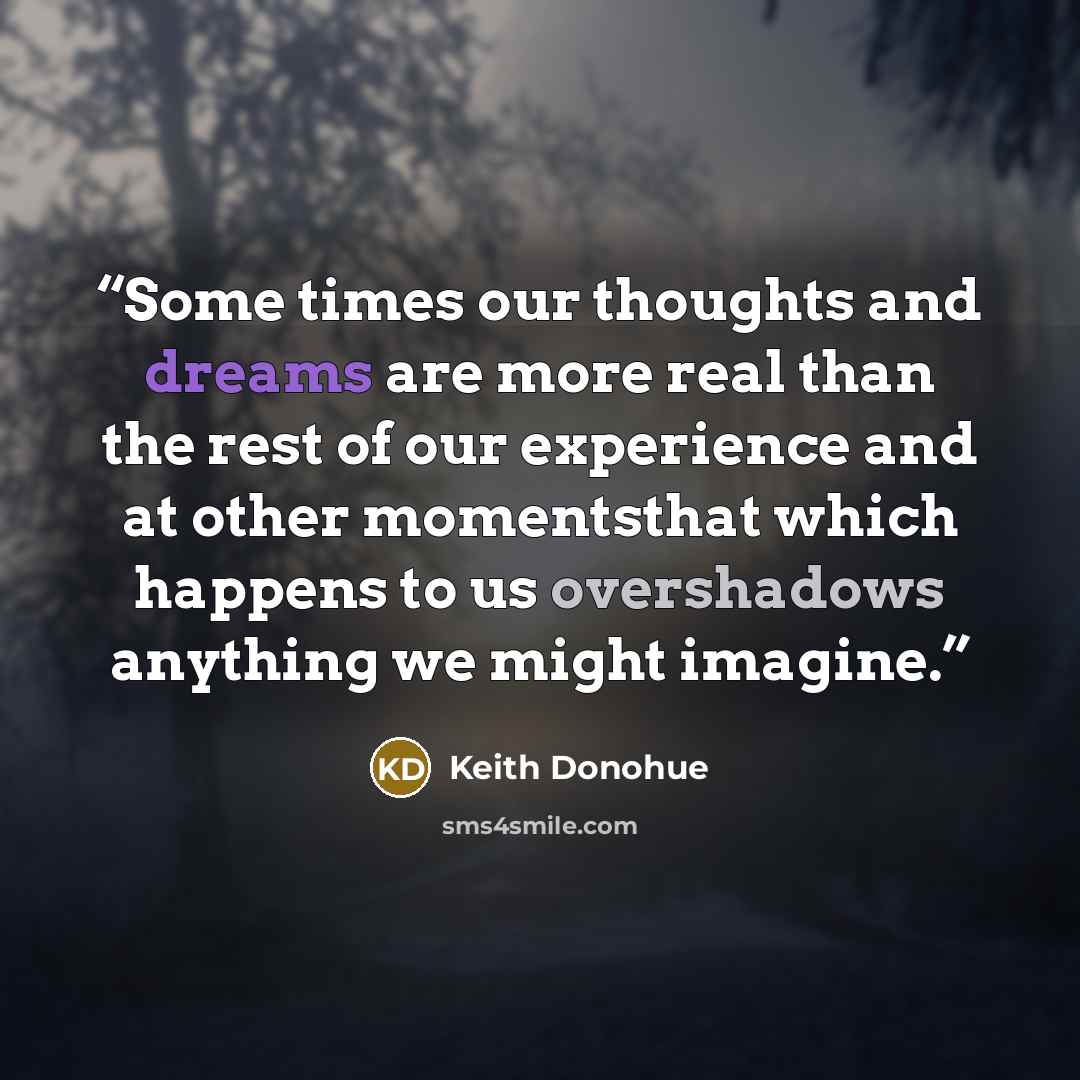 “Some times our thoughts and dreams are more real than the rest of our experience and at other momentsthat which happens to us overshadows anything we might imagine.” quote by Keith donohue