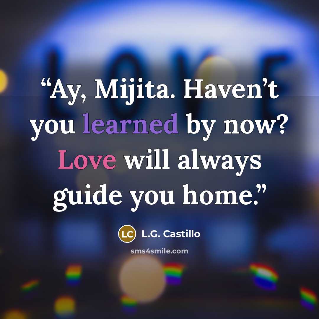 “Ay, Mijita. Haven’t you learned by now? Love will always guide you home.” quote by L.G. Castillo