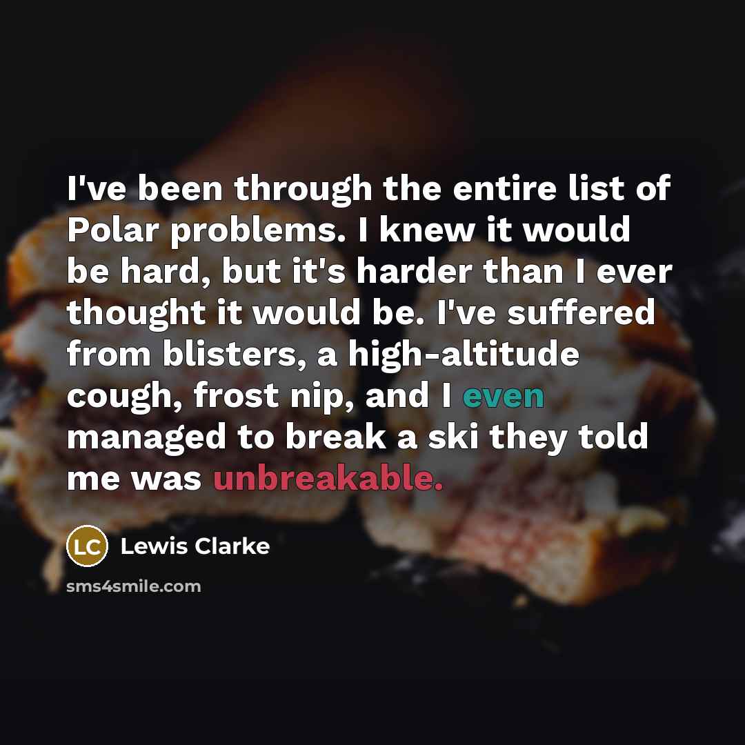 “I've been through the entire list of Polar problems. I knew it would be hard, but it's harder than I ever thought it would be. I've suffered from blisters, a high-altitude cough, frost nip, and I even managed to break a ski they told me was unbreakable.” quote by Lewis Clarke