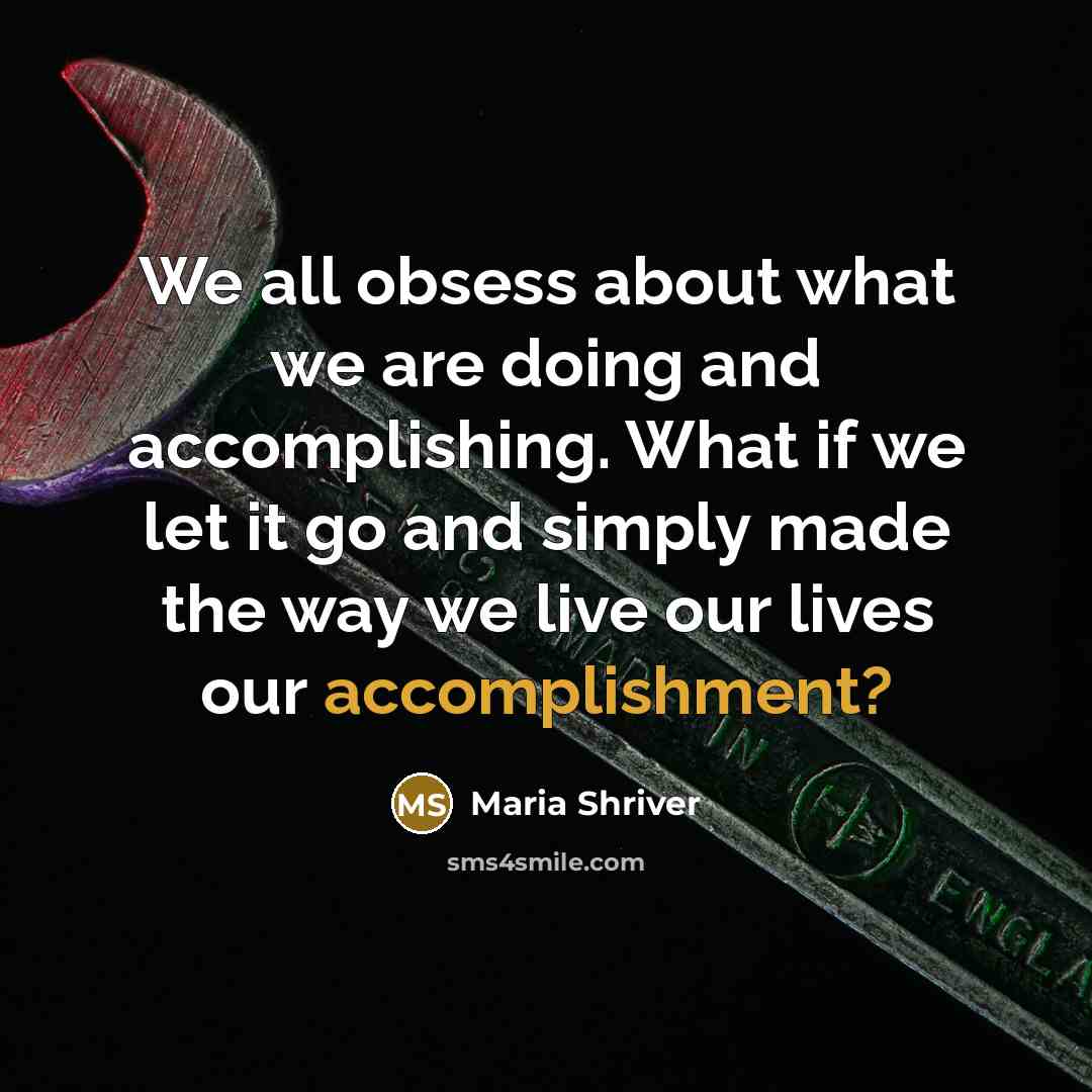 “We all obsess about what we are doing and accomplishing. What if we let it go and simply made the way we live our lives our accomplishment?” quote by Maria Shriver