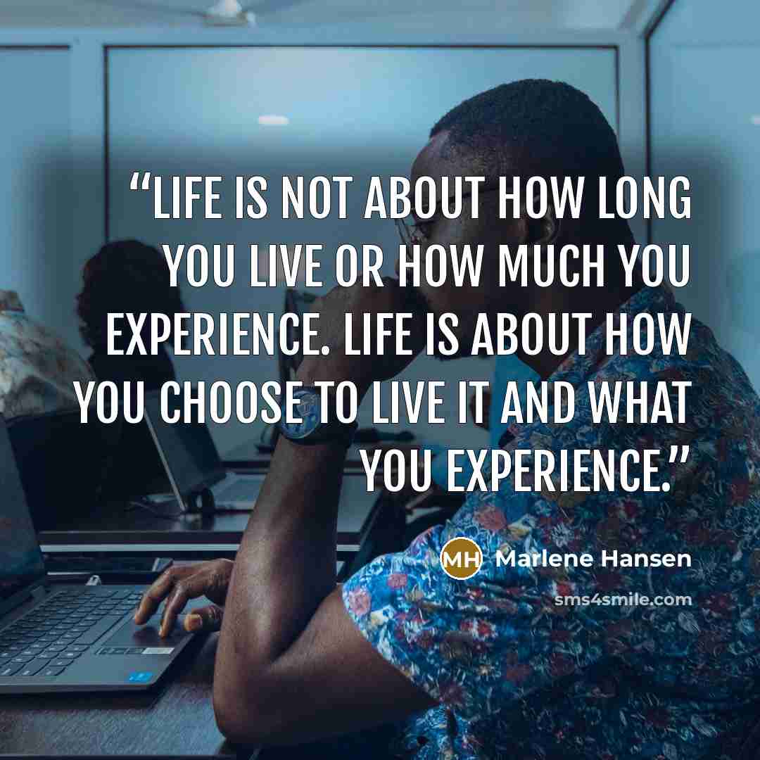 “Life is not about how long you live or how much you experience. Life is about how you choose to live it and what you experience.” quote by Marlene Hansen
