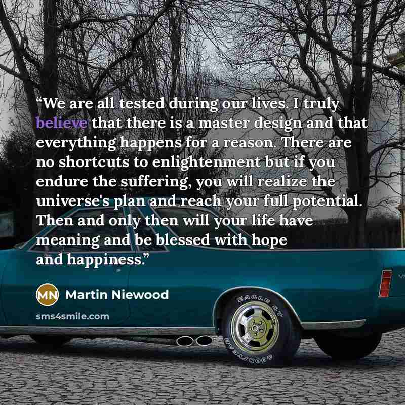 “We are all tested during our lives. I truly believe that there is a master design and that everything happens for a reason. There are no shortcuts to enlightenment but if you endure the suffering, you will realize the universe's plan and reach your full potential. Then and only then will your life…” quote by Martin Niewood