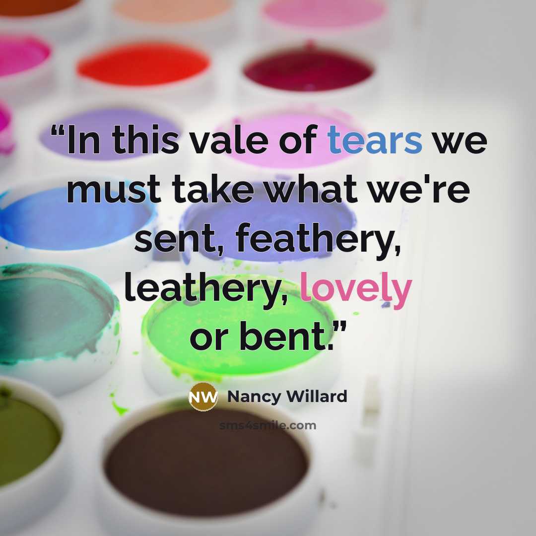 “In this vale of tears we must take what we're sent, feathery, leathery, lovely or bent.” quote by Nancy Willard