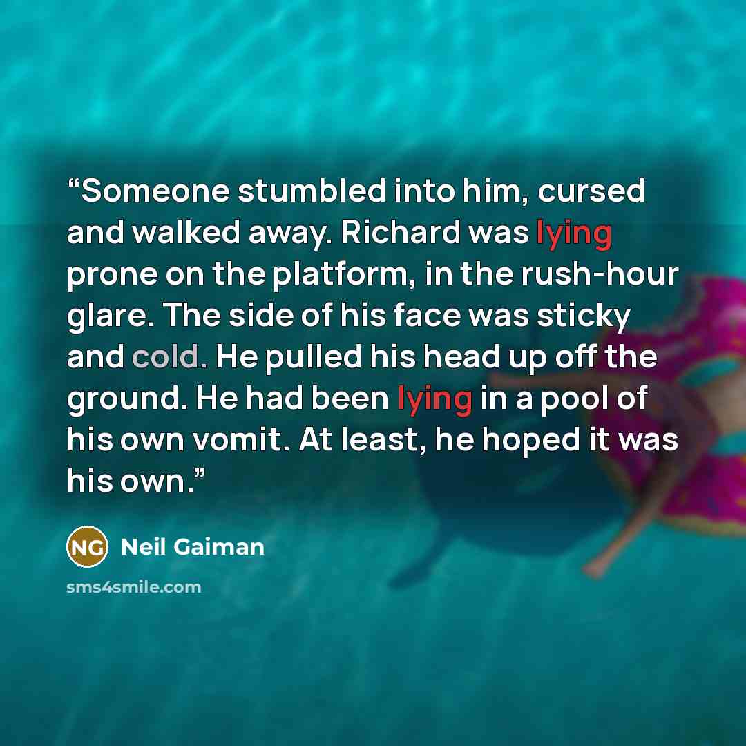 “Someone stumbled into him, cursed and walked away. Richard was lying prone on the platform, in the rush-hour glare. The side of his face was sticky and cold. He pulled his head up off the ground. He had been lying in a pool of his own vomit. At least, he hoped it was his own.” quote by Neil Gaiman