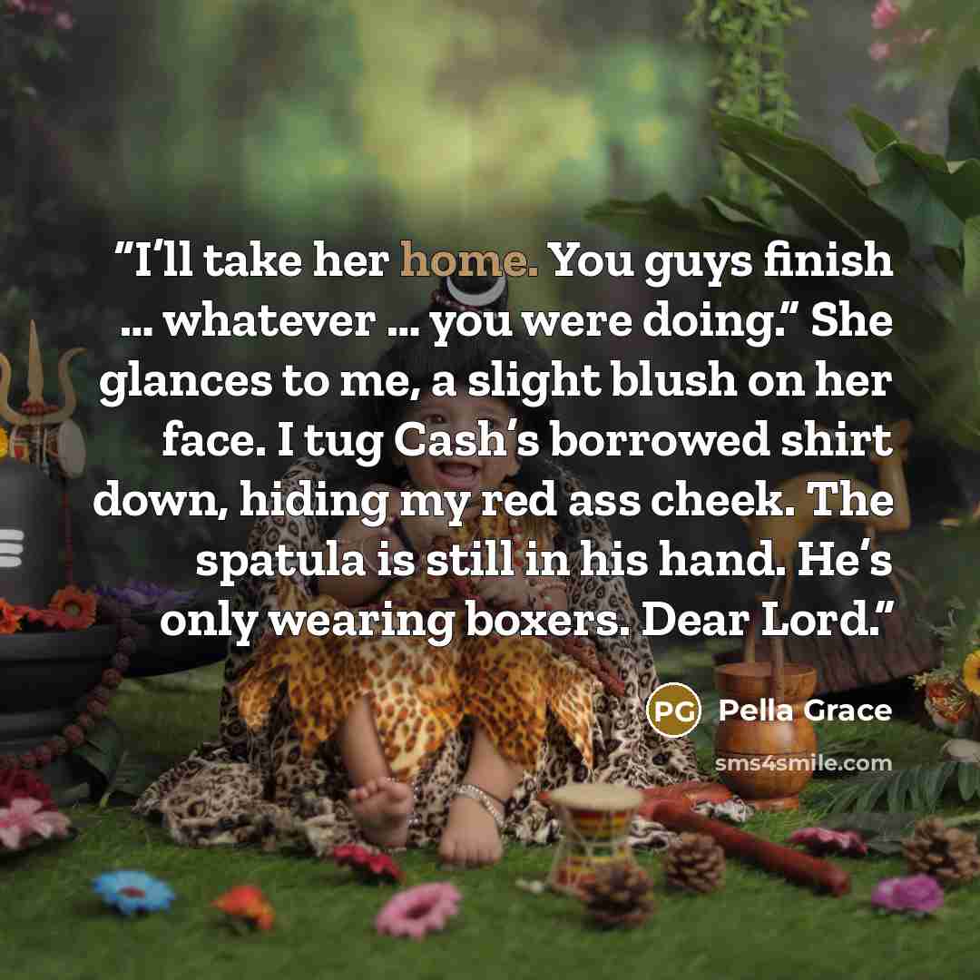 “I’ll take her home. You guys finish … whatever … you were doing.” She glances to me, a slight blush on her face. I tug Cash’s borrowed shirt down, hiding my red ass cheek. The spatula is still in his hand. He’s only wearing boxers. Dear Lord.” quote by Pella Grace