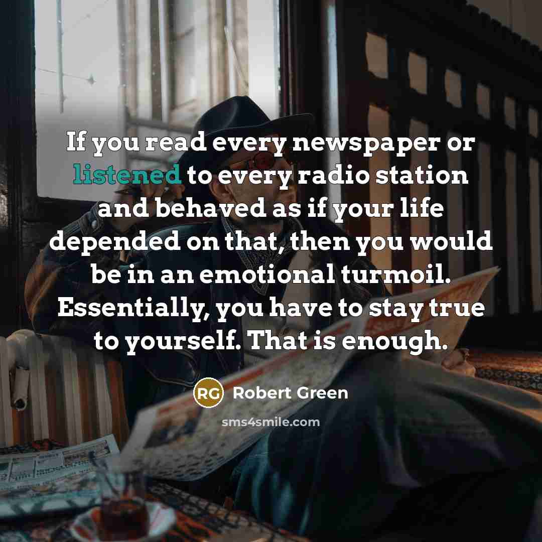 “If you read every newspaper or listened to every radio station and behaved as if your life depended on that, then you would be in an emotional turmoil. Essentially, you have to stay true to yourself. That is enough.” quote by Robert Green