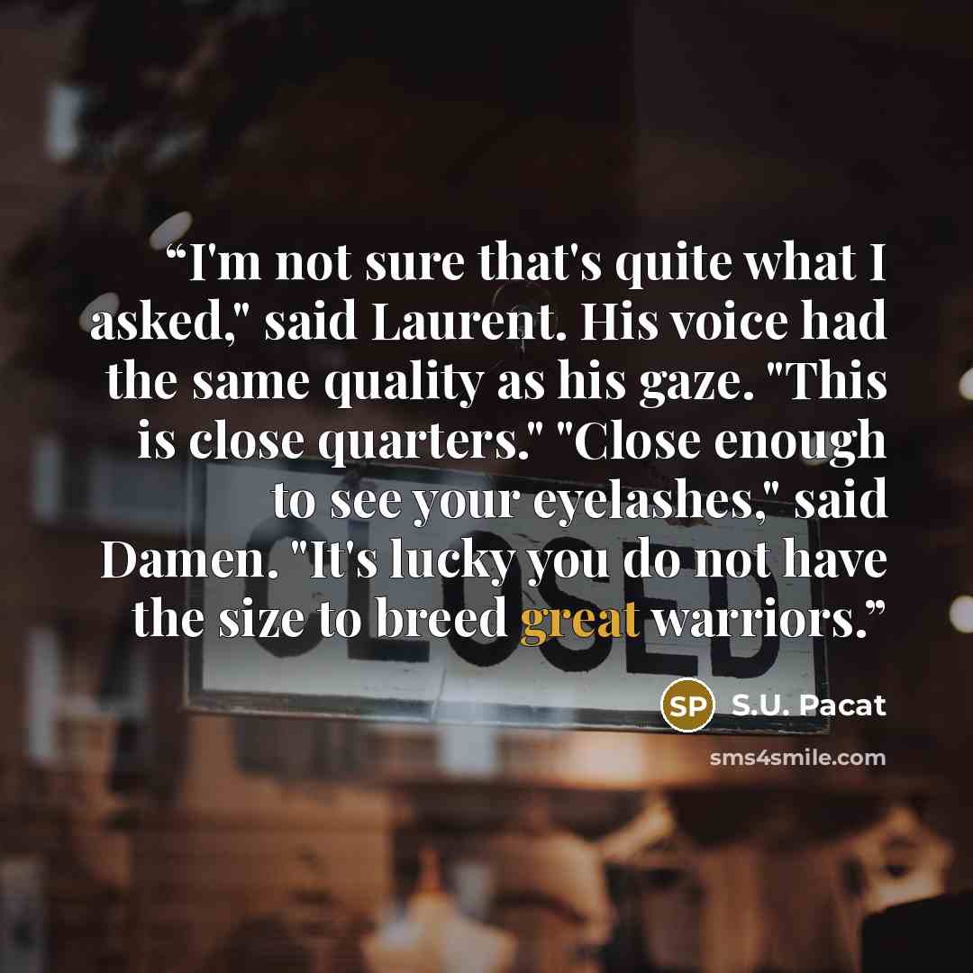 “I'm not sure that's quite what I asked," said Laurent. His voice had the same quality as his gaze. "This is close quarters." "Close enough to see your eyelashes," said Damen. "It's lucky you do not have the size to breed great warriors.” quote by S.U. Pacat